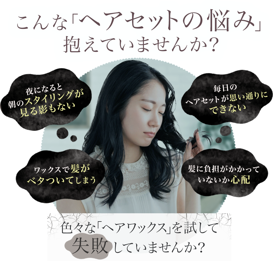 毎日のヘアセットが思い通りにできない
・夜になると朝のスタイリングが見る影もない
・ワックスで髪がベタついてしまう
・髪に負担がかかっていないか心配
色々な「ヘアワックス」を試して失敗していませんか?